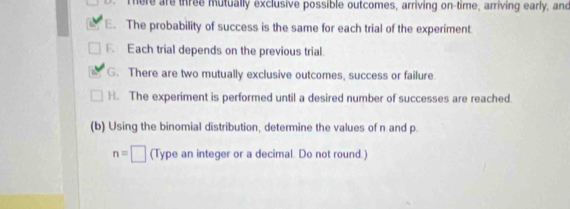 Tere are three mutually exclusive possible outcomes, arriving on-time, arriving early, and 
E. The probability of success is the same for each trial of the experiment 
F. Each trial depends on the previous trial. 
G. There are two mutually exclusive outcomes, success or failure. 
H. The experiment is performed until a desired number of successes are reached. 
(b) Using the binomial distribution, determine the values of n and p.
n=□ (Type an integer or a decimal. Do not round.)