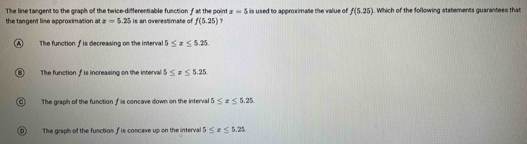 The line tangent to the graph of the twice-differentiable function f at the point x=5 is used to approximate the value of f(5.25). Which of the following statements guarantees that
the tangent line approximation at x=5.25 is an overestimate of f(5.25) ?
A The function f is decreasing on the interval 5≤ x≤ 5.25.
B The function f is increasing on the interval 5≤ x≤ 5.25.
C) The graph of the function f is concave down on the interval 5≤ x≤ 5.25.
D ) The graph of the function f is concave up on the interval 5≤ x≤ 5.25.