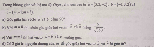 Trong không gian với hệ tọa độ Oxyz , cho các vec tơ vector a=(5;3;-2); vector b=(-1;3;2) và
overline c=(m;-1;m+3). 
a) Góc giữa hai vectơ overline a và overline b bàng 90°. 
b) Với m=0 thì côsin góc giữa hai vecto vector a yà overline c bàng  9/sqrt(380) . 
c) Với m=1 thì hai vectơ vector a+vector b và overline c vuông góc. 
d) Có 2 giá trị nguyên dương của m để góc giữa hai vec tơ overline a và vector c là góc tù?