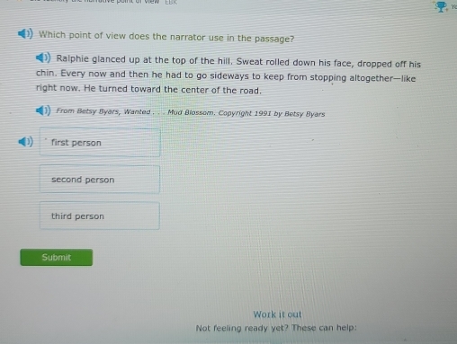 Which point of view does the narrator use in the passage?
Ralphie glanced up at the top of the hill. Sweat rolled down his face, dropped off his
chin. Every now and then he had to go sideways to keep from stopping altogether—like
right now. He turned toward the center of the road.
From Betsy Byars, Wanted . . . Mud Blossom. Copyright 1991 by Betsy Byars
first person
second person
third person
Submit
Work it out
Not feeling ready yet? These can help: