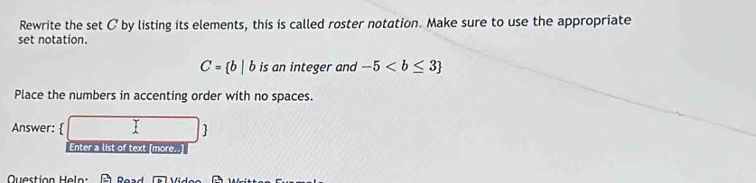 Rewrite the set C by listing its elements, this is called roster notation. Make sure to use the appropriate 
set notation.
C= b|b is an integer and -5
Place the numbers in accenting order with no spaces. 
Answer:   
Enter a list of text [more..] 
Question Heln: Road