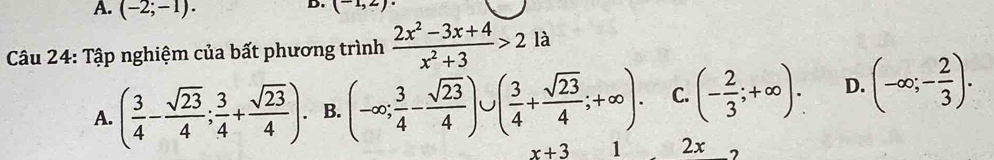 A. (-2;-1). 
D. (-1,2)·
Câu 24: Tập nghiệm của bất phương trình  (2x^2-3x+4)/x^2+3 >2la
A. ( 3/4 - sqrt(23)/4 ; 3/4 + sqrt(23)/4 ). B. (-∈fty ; 3/4 - sqrt(23)/4 )∪ ( 3/4 + sqrt(23)/4 ;+∈fty ). C. (- 2/3 ;+∈fty ). D. (-∈fty ;- 2/3 ).
x+3 1 2x 7