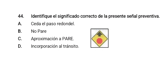 Identifique el significado correcto de la presente señal preventiva.
A. Ceda el paso redondel.
B. No Pare
C. Aproximación a PARE.
D. Incorporación al tránsito.