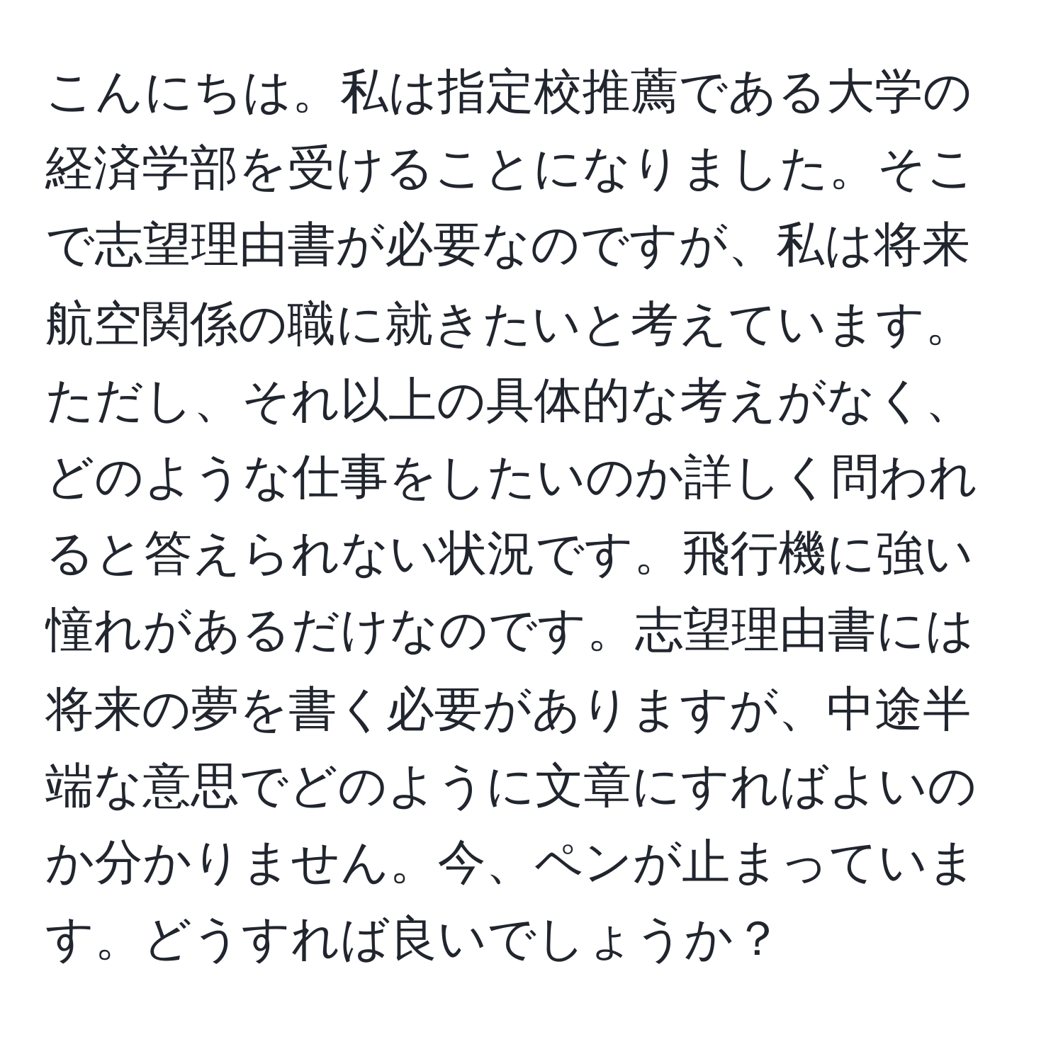 こんにちは。私は指定校推薦である大学の経済学部を受けることになりました。そこで志望理由書が必要なのですが、私は将来航空関係の職に就きたいと考えています。ただし、それ以上の具体的な考えがなく、どのような仕事をしたいのか詳しく問われると答えられない状況です。飛行機に強い憧れがあるだけなのです。志望理由書には将来の夢を書く必要がありますが、中途半端な意思でどのように文章にすればよいのか分かりません。今、ペンが止まっています。どうすれば良いでしょうか？