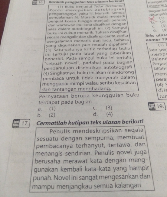 Bacalah penggalan teks ulasan berikut!
(1) Buku berjudul Tidur Berbantal mengetah
menarik  
Koran merupakan autobiografi
Bagian ke
pengarangnya, yaitu N. Mursidi. Semua
pengalaman N. Mursidi mulai menjadi
penjual koran hingga menjadi penulis ditunjükk (1)
dan wartawan ibu kota disajikan dengan b (2)
jelas dalam autobiografi ini. (2) Sampul
buku ini cukup menarik. Tulisan disajikan c. (3) d. (4)
secara mengalir dan diselingi cerita-cerita
pengalaman menarik dan lucu. Bahasa eks ulas
yang digunakan pun mudah dipahami. nomor 19
(1) F
(3) Satu-satunya kritik terhadap buku kan per
ini tertuju pada label yang diberikan
penerbit. Pada sampul buku ini tertulis memp Beiand
"sebuah novel", padahal pada bagian Perjan
pendahuluan disebutkan autobiografi.
(4) Singkatnya, buku ini akan mendorong Milite mem
pembaca untuk tidak menyerah dalam
menggapai mimpi walau seribu kesulitan pera
dan tantangan menghadang. (4) S
Pernyataan berupa keunggulan buku di is run
terdapat pada bagian ....
a. (1) c. (3) 19.
1OTS
b. (2) d. (4)
17. Cermatilah kutipan teks ulasan berikut!
Penulis mendeskripsikan segala
sesuatu dengan sempurna, membuat
pembacanya terhanyut, tertawa, dan
menangis sendirian. Penulis novel juga
berusaha merawat kata dengan meng-
gunakan kembali kata-kata yang hampir
punah. Novel ini sangat mengesankan dan
mampu menjangkau semua kalangan.