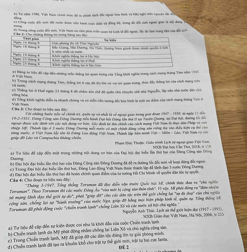 Từ năm 1986, Việt Nam chính thức đề ra chính sách đổi ngoại hòa binh và hữu nghị trên nguyên tắc đoi
dẳng
c) Công cuộc đổi mới đất nước được tiến hành toàn điện và đồng bộ, trong đó đổi mới ngoại giao là nội dung q
trong
d) Trong công cuộc đổi mới, Việt Nam ưu tiên phát triển quan hệ kinh tế đổi ngoại, lầy đó làm trọng tâm của đổi mới
Cầu 2: Ch
a) Bảng tư liệu đề cập đến những mốc thắng lợi quan trọng của Tổng khởi nghĩa trong cách mạng tháng Tảm năm 1945
ở Việt Nam
b) Trong cách mạng tháng Tám, thắng lợi ở các đô thị lớn có vai trò quan trọng, thúc đầy thẳng lợi của cách mạng trên
cả nước.
c) Thắng lợi ở Huế ngày 23 tháng 8 đã chấm dứt chế độ quân chủ chuyên chế nhà Nguyễn, lập nên nhà nước dân chủ
cộng hòa.
d) Tổng khởi nghĩa diễn ra nhanh chóng và có diễn tiến tương đổi hòa bình là một ưu điểm của cách mạng tháng Tám ở
Việt Nam.
* Câu 3: Cho đoạn tư liệu sau đây:
Với những bước tiến về chính trị, quân sự và nhất là về ngoại giao trong giai đoạn 1947 - 1950, từ ngày 11 đến
19-2-1951, Đảng Cộng sản Đông Dương tiến hành Đại hội Đảng lần thứ II tại Tuyên Quang, tại Đại hội, đường lối đổi
ngoại được xác định với các nội dung cơ bản: Xác định kẻ thù chính của cách mạng Việt Nam là thực dân Pháp và can
thiệp Mỹ. Thành lập ở 3 nước Đông Dương mỗi nước có một chính đảng cộng sản riêng tùy vào điều kiện cụ thể của
từng nước, ở Việt Nam lấy tên là Đảng Lao động Việt Nam. Thành lập liên minh Việt - Miên - Lào, Việt Nam ra sức
giúp đỡ Lào và Campuchia kháng chiến.
Phạm Đức Thuận: Giáo trình Lịch sử ngoại giao Việt Nam,
NXB Đại học Cần Thơ, 2018, tr 118
a) Tư liệu đề cập đến một trong những nội dung cơ bản của Đại hội đại biểu lần thứ hai của Đảng Cộng sản Đông
Dương.
b) Đại hội đại biểu lần thứ hai của Đảng Cộng sản Đông Dương đã đề ra đường lối đổi mới về hoạt động đổi ngoại.
c) Trong Đại hội đại biểu lần thứ hai, Đảng Lao động Việt Nam được thành lập để lãnh đạo 3 nước Đông Dương.
d) Đại hội đại biểu lần thứ hai đã hoàn chỉnh quan điểm của tư tưởng Hồ Chí Minh về quyền dân tộc tự quyết.
* Câu 4: Cho đoạn tư liệu sau đây:
*Tháng 3-1947, Tổng thống Tơruman đã đọc diễn văn trước Quốc hội Mĩ, chính thức đưa ra "chủ nghĩa
Tơruman". Theo Tơruman thì các nước Đông Âu "vừa mới bị cộng sản thôn tính". Vì vậy, Mĩ phải đứng ra "đảm nhiệm
sứ mạng lãnh đạo thế giới tự do", phải "giúp đỡ" cho các dân tộc trên thế giới chống lại "sự đe doạ" của chủ nghĩa
cộng sản, chống lại sự "bành trưởng" của nước Nga, giúp đỡ bằng mọi biện pháp kinh tế, quân sự. Tổng thống Mĩ
Toruman đã phát động cuộc "chiến tranh lạnh" chống Liên Xô và các nước xã hội chủ nghĩa."
* Nguyễn Anh Thái: Lịch sử thế giới hiện đại (1917 - 1995),
NXB Giáo dục Việt Nam, Hà Nội, 2006, tr 235
a) Tư liệu đề cập đến sự kiện được coi như là khởi đầu của cuộc Chiến tranh lạnh
b) Chiến tranh lạnh do Mỹ phát động nhằm chống lại Liên Xô và chủ nghĩa cộng sản.
c) Trong Chiến tranh lạnh, Mỹ đã giúp đỡ các dân tộc đứng lên tự giải phóng mình.
d) Chiến tranh lạnh đã tạo ra khuôn khổ cho trật tự thế giới mới, trật tự hai cực Ianta.
đè 2
án