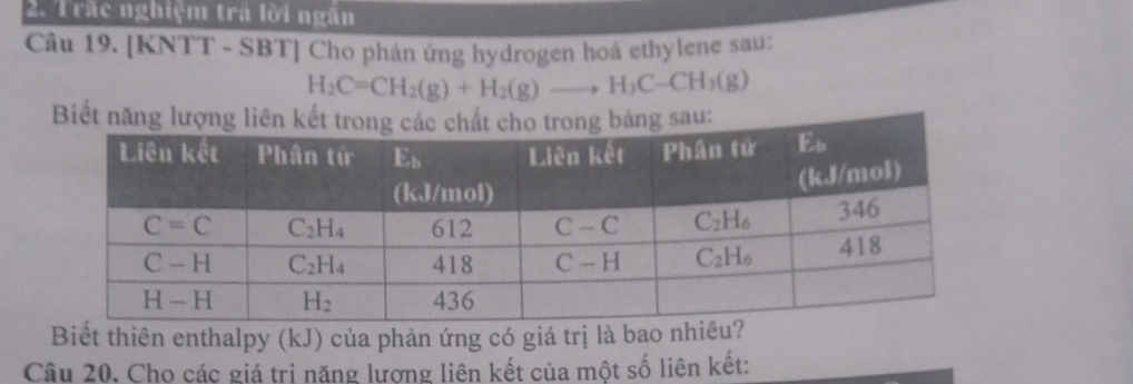 Trấc nghiệm trà lời ngăn
Câu 19. [KNTT - SBT] Cho phản ứng hydrogen hoá ethylene sau:
H_2C=CH_2(g)+H_2(g)to H_3C-CH_3(g)
Biết năng lượng lisau:
Biết thiên enthalpy (kJ) của phản ứng có giá trị là bao nhiêu?
Câu 20. Cho các giá trị năng lượng liên kết của một số liên kết: