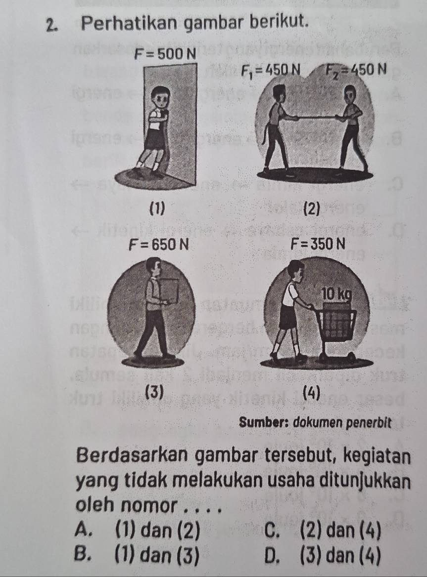 Perhatikan gambar berikut.
(1) (2)
F=650N
F=350N
(3) (4)
Sumber: dokumen penerbit
Berdasarkan gambar tersebut, kegiatan
yang tidak melakukan usaha ditunjukkan
oleh nomor . . . .
A. (1) dan (2) C. (2) dan (4)
B. (1) dan (3) D. (3) dan (4)