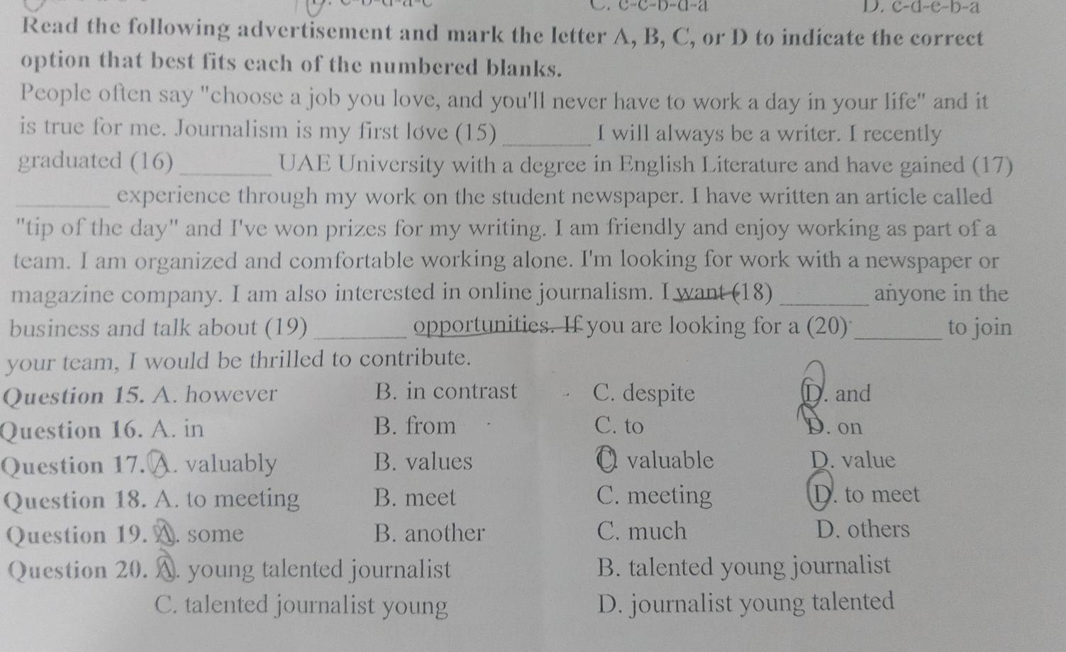 C=C-D-C1-2
D. C=C-(1-e-1)-2
Read the following advertisement and mark the letter A, B, C, or D to indicate the correct
option that best fits each of the numbered blanks.
People often say "choose a job you love, and you'll never have to work a day in your life" and it
is true for me. Journalism is my first løve (15) _I will always be a writer. I recently
graduated (16) _UAE University with a degree in English Literature and have gained (17)
_experience through my work on the student newspaper. I have written an article called
"tip of the day" and I've won prizes for my writing. I am friendly and enjoy working as part of a
team. I am organized and comfortable working alone. I'm looking for work with a newspaper or
magazine company. I am also interested in online journalism. I want (18) _añyone in the
business and talk about (19) _opportunities. If you are looking for a (20) _to join
your team, I would be thrilled to contribute.
Question 15. A. however B. in contrast C. despite D. and
Question 16. A. in B. from C. to D. on
Question 17. A. valuably B. values O valuable D. value
Question 18. A. to meeting B. meet C. meeting D. to meet
Question 19.. some B. another C. much D. others
Question 20. A. young talented journalist B. talented young journalist
C. talented journalist young D. journalist young talented