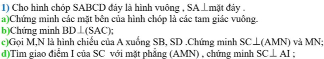 Cho hình chóp SABCD đáy là hình vuông , SA⊥mặt đáy . 
a)Chứng minh các mặt bên của hình chóp là các tam giác vuông. 
b)Chứng minh BD⊥ (SAC); 
c)Gọi M,N là hình chiếu của A xuống SB, SD.Chứng minh SC⊥ (AMN) và MN : 
d)Tìm giao điểm I của SC với mặt phăng (AMN) , chứng minh SC⊥ AI :