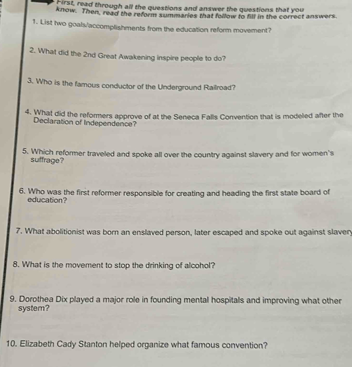 First, read through all the questions and answer the questions that you 
know. Then, read the reform summaries that follow to fill in the correct answers. 
1. List two goals/accomplishments from the education reform movement? 
2. What did the 2nd Great Awakening inspire people to do? 
3. Who is the famous conductor of the Underground Railroad? 
4. What did the reformers approve of at the Seneca Falls Convention that is modeled after the 
Declaration of Independence? 
5. Which reformer traveled and spoke all over the country against slavery and for women's 
suffrage? 
6. Who was the first reformer responsible for creating and heading the first state board of 
education? 
7. What abolitionist was born an enslaved person, later escaped and spoke out against slavery 
8. What is the movement to stop the drinking of alcohol? 
9. Dorothea Dix played a major role in founding mental hospitals and improving what other 
system? 
10. Elizabeth Cady Stanton helped organize what famous convention?