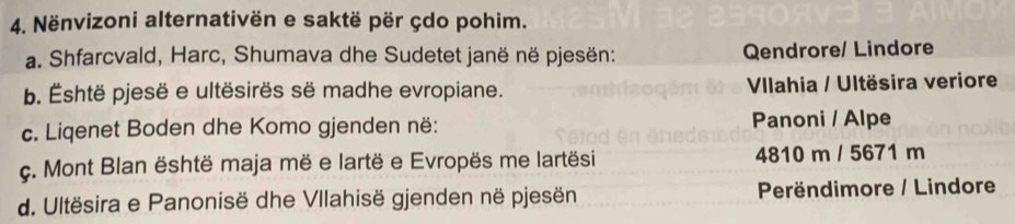 Nënvizoni alternativën e saktë për çdo pohim.
a. Shfarcvald, Harc, Shumava dhe Sudetet janë në pjesën: Qendrore/ Lindore
b. Éshtë pjesë e ultësirës së madhe evropiane. Vlahia / Ultësira veriore
c. Liqenet Boden dhe Komo gjenden në: Panoni / Alpe
c. Mont Blan është maja më e lartë e Evropës me lartësi 4810 m / 5671 m
d. Ultësira e Panonisë dhe Vllahisë gjenden në pjesën Perëndimore / Lindore