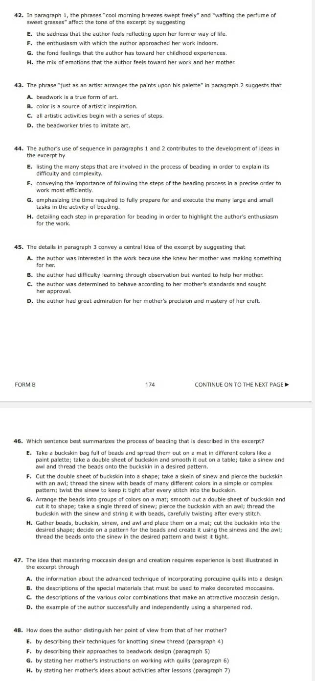 In paragraph 1, the phrases "cool morning breezes swept freely” and "wafting the perfume of
sweet grasses” affect the tone of the excerpt by suggesting. the sadness that the author feels reflecting upon her former way of life.
F. the enthusiasm with which the author approached her work indoors.
G. the fond feelings that the author has toward her childhood experiences.
H. the mix of emotions that the author feels toward her work and her mother.
43. The phrase "just as an artist arranges the paints upon his palette" in paragraph 2 suggests that
B. color is a source of artistic inspiration.
C. all artistic activities begin with a series of steps.
44. The author’s use of sequence in paragraphs 1 and 2 contributes to the development of ideas in
the excerpt by
E. listing the many steps that are involved in the process of beading in order to explain its
difficulty and complexity.
F. conveying the importance of following the steps of the beading process in a precise order to
work most efficiently.
G. emphasizing the time required to fully prepare for and execute the many large and small
H. detailing each step in preparation for beading in order to highlight the author's enthusiasm
for the work.
45. The details in paragraph 3 convey a central idea of the excerpt by suggesting that
A. the author was interested in the work because she knew her mother was making something
for her.
B. the author had difficulty learning through observation but wanted to help her mother
C. the author was determined to behave according to her mother’s standards and sought
her approval.
D. the author had great admiration for her mother's precision and mastery of her craft.
FORM B 174
46. Which sentence best summarizes the process of beading that is described in the excerpt?
. Take a buckskin bag full of beads and spread them out on a mat in different colors like a
paint palette; take a double sheet of buckskin and smooth it out on a table; take a sinew and
awl and thread the beads onto the buckskin in a desired pattern.
F. Cut the double sheet of buckskin into a shape; take a skein of sinew and pierce the buckskin
with an awl; thread the sinew with beads of many different colors in a simple or complex
pattern; twist the sinew to keep it tight after every stitch into the buckskin.
G. Arrange the beads into groups of colors on a mat; smooth out a double sheet of buckskin and
cut it to shape; take a single thread of sinew; pierce the buckskin with an awl; thread the
buckskin with the sinew and string it with beads, carefully twisting after every stitch.
47. The idea that mastering moccasin design and creation requires experience is best illustrated in
the excerpt through
A. the information about the advanced technique of incorporating porcupine quills into a design.
B. the descriptions of the special materials that must be used to make decorated moccasins.
C. the descriptions of the various color combinations that make an attractive moccasin design
D. the example of the author successfully and independently using a sharpened rod.
48. How does the author distinguish her point of view from that of her mother?
E. by describing their techniques for knotting sinew thread (paragraph 4)
F. by describing their approaches to beadwork design (paragraph 5)
G. by stating her mother's instructions on working with quills (paragraph 6)
H. by stating her mother's ideas about activities after lessons (paragraph 7)