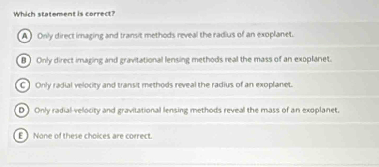 Which statement is correct?
A Only direct imaging and transit methods reveal the radius of an exoplanet.
B Only direct imaging and gravitational lensing methods real the mass of an exoplanet.
C ) Only radial velocity and transit methods reveal the radius of an exoplanet.
D) Only radial-velocity and gravitational lensing methods reveal the mass of an exoplanet.
E None of these choices are correct.