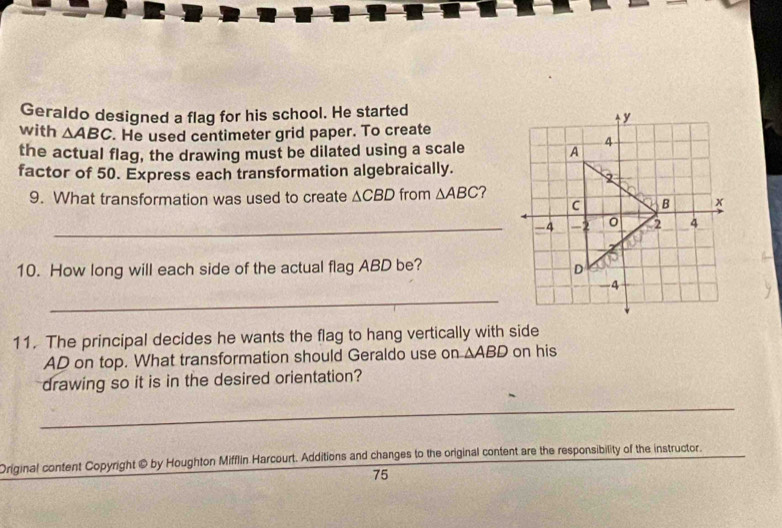 Geraldo designed a flag for his school. He started 
with △ ABC. He used centimeter grid paper. To create 
the actual flag, the drawing must be dilated using a scale 
factor of 50. Express each transformation algebraically. 
9. What transformation was used to create △ CBD from △ ABC ? 
_-4 
10. How long will each side of the actual flag ABD be? 
_ 
11. The principal decides he wants the flag to hang vertically with side
AD on top. What transformation should Geraldo use on △ ABD on his 
drawing so it is in the desired orientation? 
_ 
Original content Copyright @ by Houghton Mifflin Harcourt. Additions and changes to the original content are the responsibility of the instructor.
75