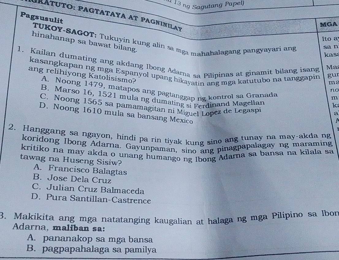 ng Sagutang Papel)
GRATUΤΟ: PAGΤΑΤΑΥΑ AT PAGNINILAY
Pagsusulit
MGA
Ito a
TUKOY-SAGOT: Tukuyin kung alin sa mga mahahalagang pangyayari ang sa n
hinahanap sa bawat bilang.
kasa
1. Kailan dumating ang akdang Ibong Adama sa Pilipinas at ginamit bilang isang
Ma
kasangkapan ng mga Espanyol upang hikayatin ang mga katutubo na tanggapin gur
ma
ang relihiyong Katolisismo? k
A. Noong 1479, matapos ang pagtanggap ng kontrol sa Granada
no
m
B. Marso 16, 1521 mula ng dumating si Ferdinand Magellan a
C. Noong 1565 sa pamamagitan ni Miguel Lopez de Legaspi
D. Noong 1610 mula sa bansang Mexico
1
2. Hanggang sa ngayon, hindi pa rin tiyak kung sino ang tunay na may-akda ng
koridong Ibong Adarna. Gayunpaman, sino ang pinagpapalagay ng maraming
kritiko na may akda o unang humango ng Ibong Adarna sa bansa na kilala sa
tawag na Huseng Sisiw?
A. Francisco Balagtas
B. Jose Dela Cruz
C. Julian Cruz Balmaceda
D. Pura Santillan-Castrence
3. Makikita ang mga natatanging kaugalian at halaga ng mga Pilipino sa Ibon
Adarna, maliban sa:
A. pananakop sa mga bansa
B. pagpapahalaga sa pamilya