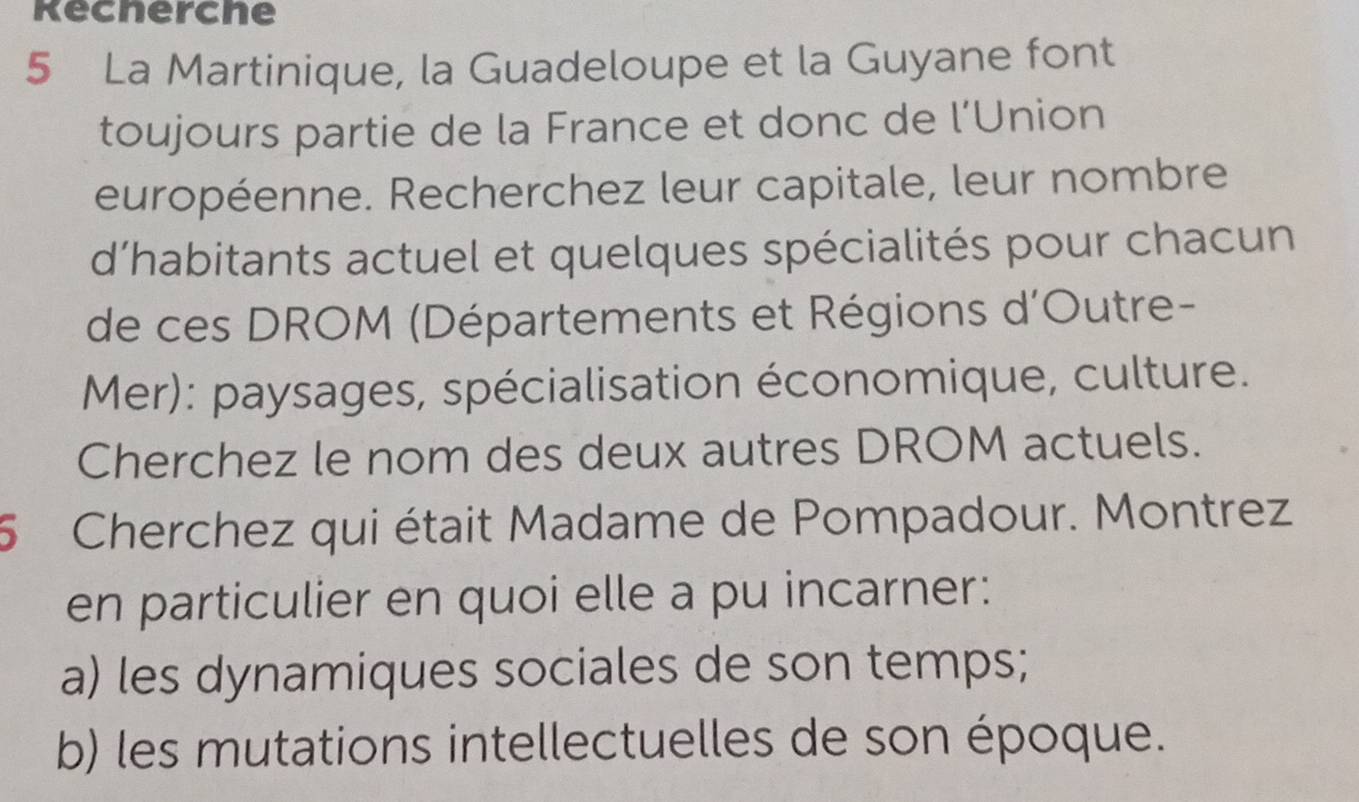 kecherche 
5 La Martinique, la Guadeloupe et la Guyane font 
toujours partie de la France et donc de l’Union 
européenne. Recherchez leur capitale, leur nombre 
d'habitants actuel et quelques spécialités pour chacun 
de ces DROM (Départements et Régions d'Outre- 
Mer): paysages, spécialisation économique, culture. 
Cherchez le nom des deux autres DROM actuels. 
5 Cherchez qui était Madame de Pompadour. Montrez 
en particulier en quoi elle a pu incarner: 
a) les dynamiques sociales de son temps; 
b) les mutations intellectuelles de son époque.