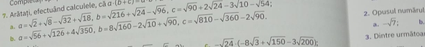 Completa a· (b+c)=a
2. Opusul numārul
7. A a=sqrt(2)+sqrt(8)-sqrt(32)+sqrt(18), b=sqrt(216)+sqrt(24)-sqrt(96), c=sqrt(90)+2sqrt(24-3sqrt 10) a=sqrt(56)+sqrt(126)+4sqrt(350), b=8sqrt(160)-2sqrt(10)+sqrt(90), c=sqrt(810)-sqrt(360)-2sqrt(90). a. -sqrt(7); b.
a.
b.
-sqrt(24)· (-8sqrt(3)+sqrt(150)-3sqrt(200)); 3. Dintre urmātoa