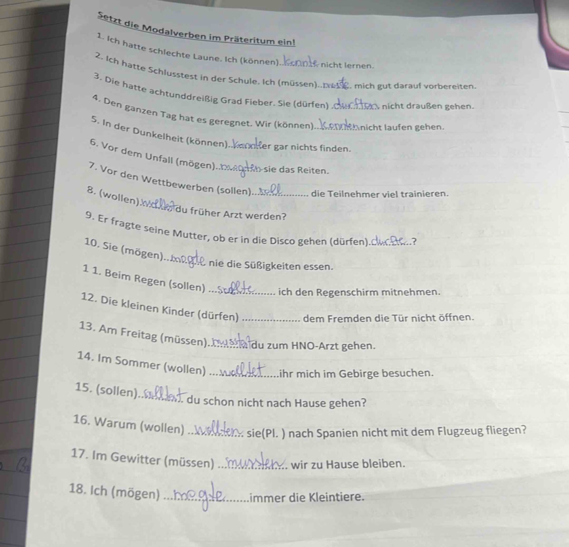 Setzt die Modalverben im Präteritum ein! 
1. Ich hatte schlechte Laune. Ich (können) nicht lernen. 
2. Ich hatte Schlusstest in der Schule, Ich (müssen).. . mich gut darauf vorbereiten. 
3. Die hatte achtunddreißig Grad Fieber. Sie (dürfen)_ nicht draußen gehen. 
4. Den ganzen Tag hat es geregnet. Wir (können) _nicht laufen gehen. 
5. In der Dunkelheit (können) Her gar nichts finden. 
6. Vor dem Unfall (mögen) _n sie das Reiten. 
7. Vor den Wettbewerben (sollen)_ 
die Teilnehmer viel trainieren. 
8. (wollen)l 
du früher Arzt werden? 
9. Er fragte seine Mutter, ob er in die Disco gehen (dürfen)_ 
.3 
10. Sie (mögen).m2 
_nie die Süßigkeiten essen. 
1 1. Beim Regen (sollen)_ 
ich den Regenschirm mitnehmen. 
12. Die kleinen Kinder (dürfen)_ 
dem Fremden die Tür nicht öffnen. 
13. Am Freitag (müssen). _du zum HNO-Ärzt gehen. 
14. Im Sommer (wollen)_ 
ihr mich im Gebirge besuchen. 
15. (sollen)_ 
. du schon nicht nach Hause gehen? 
16. Warum (wollen)_ 
sie(Pl. ) nach Spanien nicht mit dem Flugzeug fliegen? 
17. Im Gewitter (müssen)_ 
wir zu Hause bleiben. 
18. Ich (mögen)_ 
immer die Kleintiere.