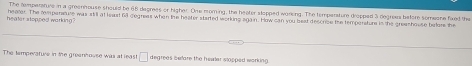 The temperafure in a greenhouse should be 66 degrees or higher. One moring, the heater slopped warking. The temparature dropped 3 degrees before someone fixed the 
heater stopped warking ? heater. The rempersture was stil at least 68 degrees when the heater started working again. How can you best descrise the temperators in the greashouse bylgte tre 
The temperature in the greanhouse was at least □ degreas before the healer slopped working.