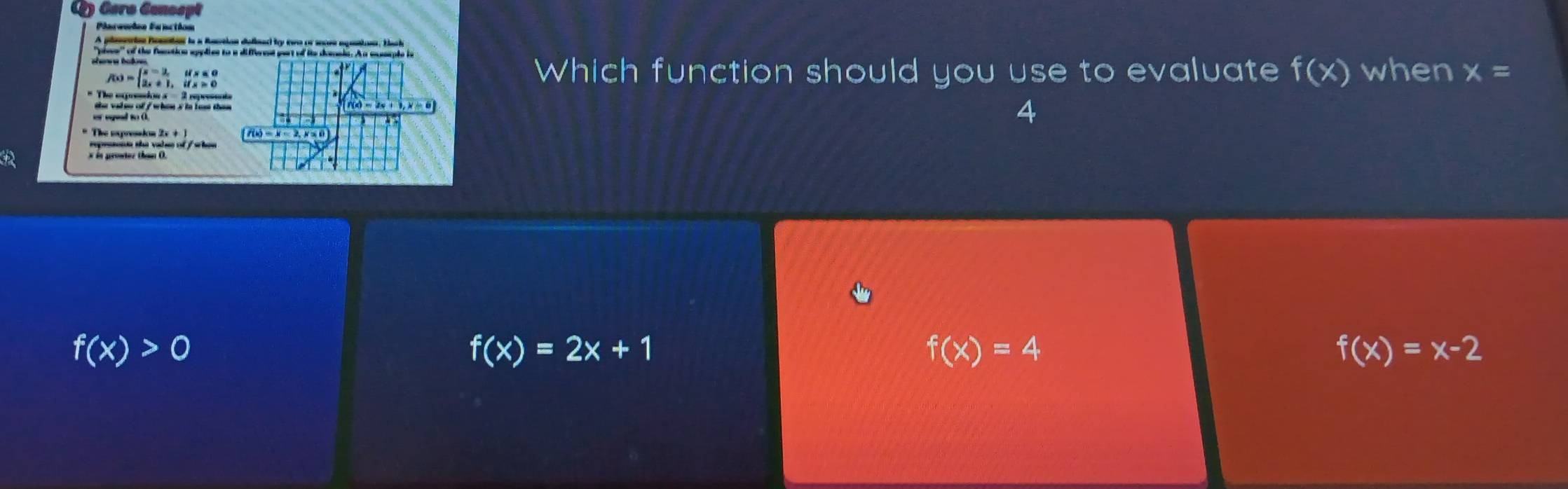 Cero Cenospt
Plareuies Fanction
A plameion homton is a Restion defieed by twe or socee epeston. Back
iem of the facction spplies to a different yot of in deonis. At moaple in
f(x)=beginarrayl x-3,ifx≤ 0 2x+1,ifx>0endarray.
Which function should you use to evaluate f(x) when x=
* The expresion a = 2 reprssents 4
the valse of f when s is lest than .
f(x)=2x+1, x=6
f(x)=x-2,x≤ 0)
repeonn the valee of / when
w in prowter than O.
f(x)>0
f(x)=2x+1
f(x)=4
f(x)=x-2