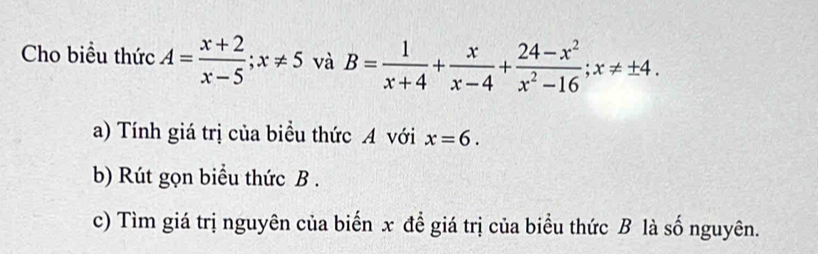 Cho biều thức A= (x+2)/x-5 ; x!= 5 và B= 1/x+4 + x/x-4 + (24-x^2)/x^2-16 ; x!= ± 4. 
a) Tính giá trị của biểu thức A với x=6. 
b) Rút gọn biểu thức B.
c) Tìm giá trị nguyên của biến x để giá trị của biểu thức B là số nguyên.