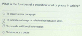 What is the function of a transition word or phrase in writing?
To create a new paragraph
To indicate a change or relationship between ideas.
To provide additional information
To introduce a quote