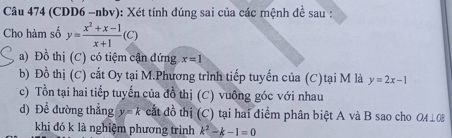 (CDD6 -nbv): Xét tính đúng sai của các mệnh đề sau : 
Cho hàm số y= (x^2+x-1)/x+1 (C)
a) Đồ thị (C) có tiệm cận đứng x=1
b) Đồ thị (C) cắt Oy tại M.Phương trình tiếp tuyến của (C)tại M là y=2x-1
c) Tồn tại hai tiếp tuyến của đồ thị (C) vuống góc với nhau 
d) Để đường thẳng y=k cắt đồ thị (C) tại hai điểm phân biệt A và B sao cho OA⊥ OB
khi đó k là nghiệm phương trình k^2-k-1=0