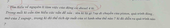 ? 
- Tìm hiểu về nguyên li làm việc của động cơ diesel 4 kì. 
Trong mỗi kì cần tìm hiểu các vấn đề sảu : tên kì là gì ?sự di chuyển của piston, quá trình đóng , 
mở của 2 xupap , trong kì đó thể tích áp suất của xi lanh như thể nào ? kì đó diễn ra quá trình nào 
?