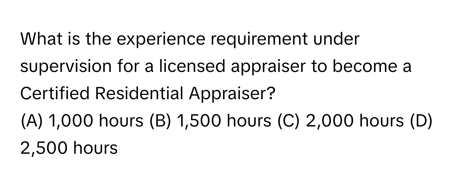 What is the experience requirement under supervision for a licensed appraiser to become a Certified Residential Appraiser?

(A) 1,000 hours (B) 1,500 hours (C) 2,000 hours (D) 2,500 hours