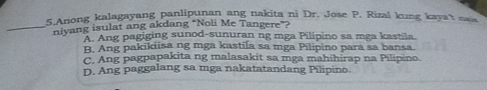 Anong kalagayang panlipunan ang nakita ni Dr. Jose P. Rizal kung kaya't naw
_niyang isulat ang akdang “Noli Me Tangere”?
A. Ang pagiging sunod-sunuran ng mga Pilipino sa mga kastila.
B. Ang pakikiisa ng mga kastila sa mga Pilipino para sa bansa.
C. Ang pagpapakita ng malasakit sa mga mahihirap na Pilipino.
D. Ang paggalang sa mga nakatatandang Pilipino.