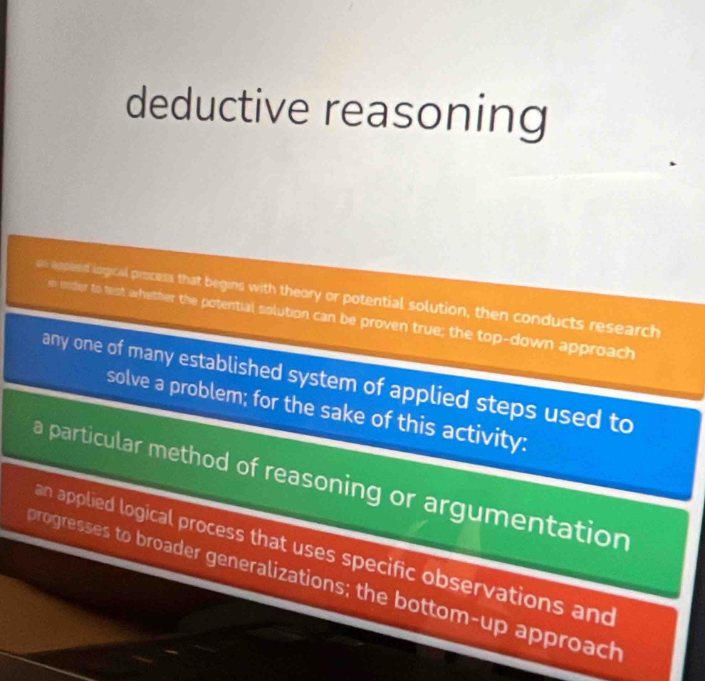 deductive reasoning
se eppted logical process that begins with theory or potential solution, then conducts research
e under to test wrhether the potential solution can be proven true; the top-down approach
any one of many established system of applied steps used to
solve a problem; for the sake of this activity:
a particular method of reasoning or argumentation
an applied logical process that uses specific observations and
progresses to broader generalizations; the bottom-up approach