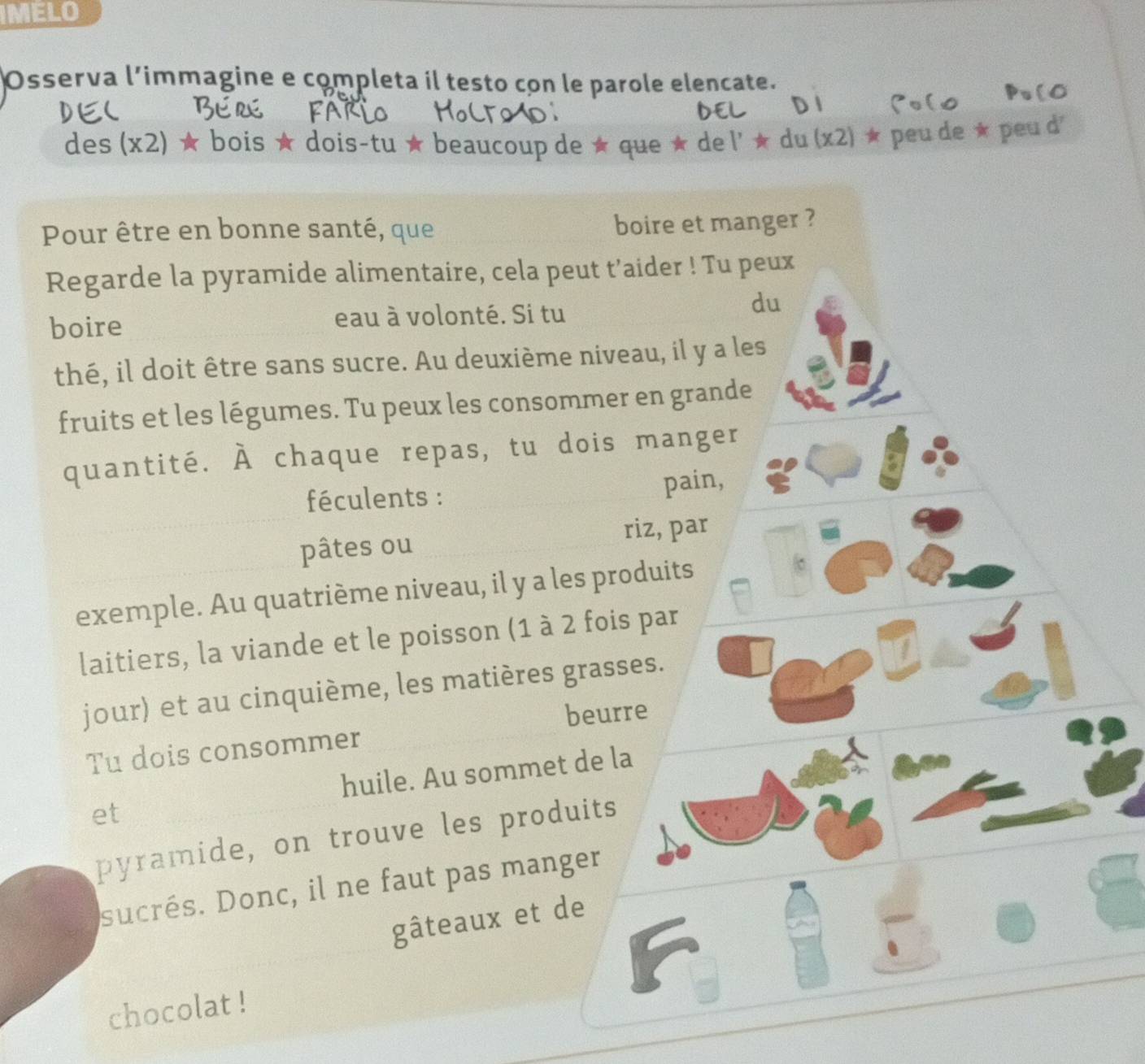 IMELO 
Osserva l’immagine e completa il testo con le parole elencate. 
des (x2) ★ bois ★ dois-tu ★ beaucoup de ★ que ★ de l' ★ du (x2) ★ peu de ★ peu d 
Pour être en bonne santé, que boire et manger ? 
Regarde la pyramide alimentaire, cela peut t’aider ! Tu peux 
boire eau à volonté. Si tu 
du 
thé, il doit être sans sucre. Au deuxième niveau, il y a les 
fruits et les légumes. Tu peux les consommer en grande 
quantité. À chaque repas, tu dois manger 
féculents : pain, 
pâtes ou riz, par 
exemple. Au quatrième niveau, il y a les produits 
laitiers, la viande et le poisson (1 à 2 fois par 
jour) et au cinquième, les matières grasses. 
beurre 
Tu dois consommer 
huile. Au sommet de la 
et 
pyramide, on trouve les produits 
sucrés. Donc, il ne faut pas manger 
gâteaux et de 
chocolat !