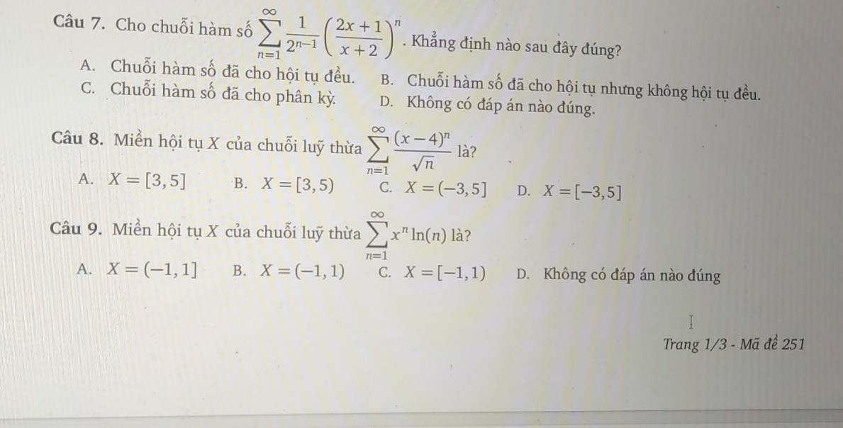 Cho chuỗi hàm số sumlimits _(n=1)^(∈fty) 1/2^(n-1) ( (2x+1)/x+2 )^n. Khẳng định nào sau đây đúng?
A. Chuỗi hàm số đã cho hội tụ đều. B. Chuỗi hàm số đã cho hội tụ nhưng không hội tụ đều.
C. Chuỗi hàm số đã cho phân kỳ D. Không có đáp án nào đúng.
Câu 8. Miền hội tụ X của chuỗi luỹ thừa sumlimits _(n=1)^(∈fty)frac (x-4)^nsqrt(n) là?
A. X=[3,5] B. X=[3,5) C. X=(-3,5] D. X=[-3,5]
Câu 9. Miền hội tụ X của chuỗi luỹ thừa sumlimits _(n=1)^(∈fty)x^nln (n) là?
A. X=(-1,1] B. X=(-1,1) C. X=[-1,1) D. Không có đáp án nào đúng
Trang 1/3 - Mã đề 251