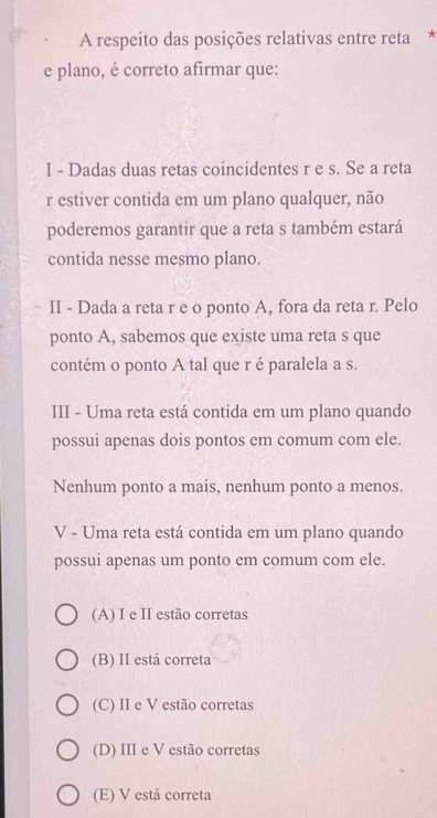 A respeito das posições relativas entre reta *
e plano, é correto afirmar que:
I - Dadas duas retas coincidentes r e s. Se a reta
r estiver contida em um plano qualquer, não
poderemos garantir que a reta s também estará
contida nesse mesmo plano.
II - Dada a reta r e o ponto A, fora da reta r. Pelo
ponto A, sabemos que existe uma reta s que
contém o ponto A tal que r é paralela a s.
III - Uma reta está contida em um plano quando
possui apenas dois pontos em comum com ele.
Nenhum ponto a mais, nenhum ponto a menos.
V - Uma reta está contida em um plano quando
possui apenas um ponto em comum com ele.
(A) I e II estão corretas
(B) II está correta
(C) II e V estão corretas
(D) III e V estão corretas
(E) V está correta