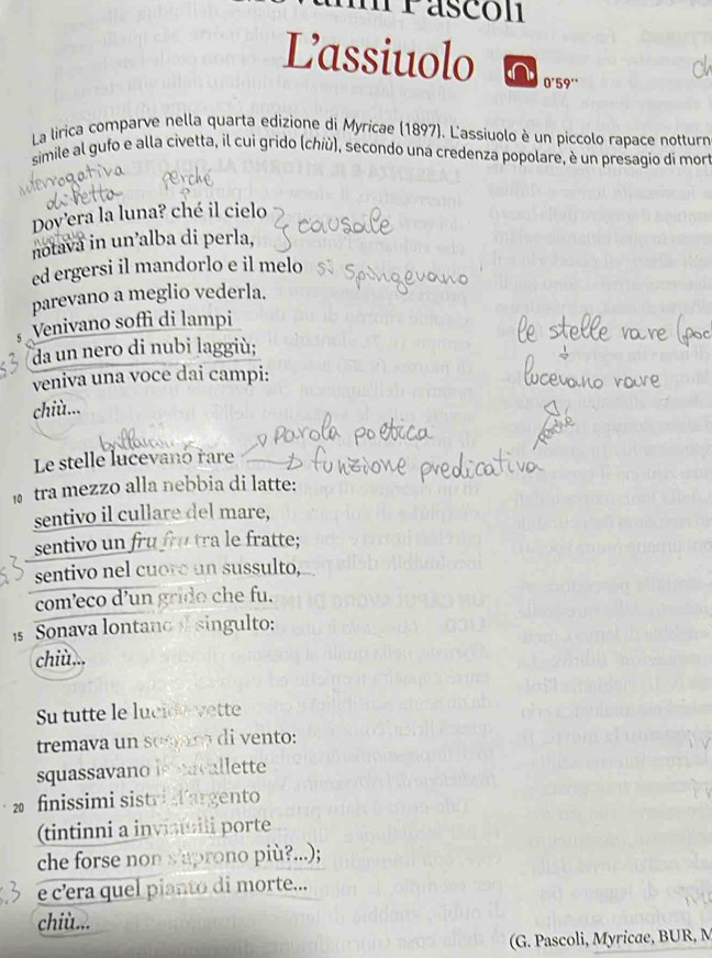 mrascón 
Lassiuolo 0'59'' 
La lirica comparve nella quarta edizione di Myricae (1897). L'assiuolo è un piccolo rapace notturn 
simile al gufo e alla civetta, il cui grido (chiù), secondo una credenza popolare, è un presagio di mor 
Dov'era la luna? ché il cielo 
notava in un’alba di perla, 
ed ergersi il mandorlo e il melo 
parevano a meglio vederla. 
5 Venivano soffì di lampi 
da un nero di nubi laggiù; 
veniva una voce dai campi: 
chiù... 
Le stelle lucevanó rare 
tra mezzo alla nebbia di latte: 
sentivo il cullare del mare, 
sentivo un fru frú tra le fratte; 
sentivo nel cuoro un sussulto, 
com’eco d’un grido che fu. 
Sonava lontano singulto: 
chiù... 
Su tutte le lucide vette 
tremava un semam di vento: 
squassavano is acallette 
2 finissimi sistri argento 
(tintinni a invinili porte 
che forse non s'aprono più?...); 
e c’era quel pianto di morte... 
chiù... 
(G. Pascoli, Myricae, BUR, M