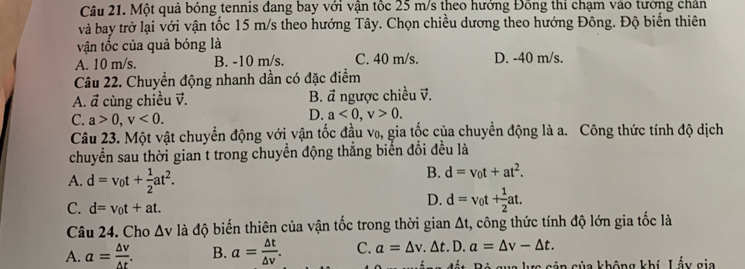 Một quả bóng tennis đang bay với vận tốc 25 m/s theo hướng Đồng thi chạm vào tướng chân
và bay trở lại với vận tốc 15 m/s theo hướng Tây. Chọn chiều dương theo hướng Đông. Độ biến thiên
vận tốc của quả bóng là
A. 10 m/s. B. -10 m/s. C. 40 m/s. D. -40 m/s.
Câu 22. Chuyển động nhanh dần có đặc điểm
B. vector a
A. vector a cùng chiều v. ngược chiều v.
C. a>0, v<0</tex>.
D. a<0</tex>, v>0. 
Câu 23. Một vật chuyển động với vận tốc đầu v₀, gia tốc của chuyển động là a. Công thức tính độ dịch
chuyển sau thời gian t trong chuyển động thắng biển đổi đều là
A. d=v_0t+ 1/2 at^2.
B. d=v_0t+at^2.
C. d=v_0t+at.
D. d=v_0t+ 1/2 at. 
Câu 24. Cho △ v là độ biến thiên của vận tốc trong thời gian At, công thức tính độ lớn gia tốc là
A. a= △ v/△ t . a= △ t/△ v . C. a=△ v.△ t.D. a=△ v-△ t. 
B.
gắng đất. Bộ gua lực cản của không khí, Lấy gia