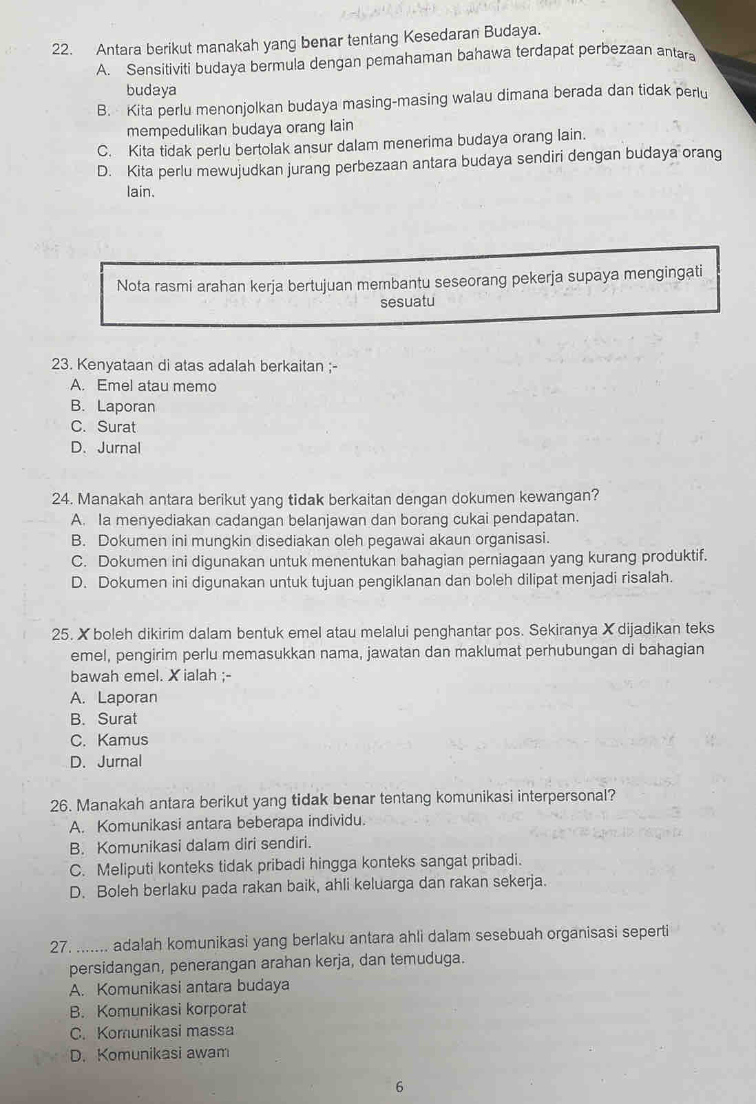 Antara berikut manakah yang benar tentang Kesedaran Budaya.
A. Sensitiviti budaya bermula dengan pemahaman bahawa terdapat perbezaan antara
budaya
B. Kita perlu menonjolkan budaya masing-masing walau dimana berada dan tidak perlu
mempedulikan budaya orang lain
C. Kita tidak perlu bertolak ansur dalam menerima budaya orang lain.
D. Kita perlu mewujudkan jurang perbezaan antara budaya sendiri dengan budaya orang
lain.
Nota rasmi arahan kerja bertujuan membantu seseorang pekerja supaya mengingati
sesuatu
23. Kenyataan di atas adalah berkaitan ;-
A. Emel atau memo
B. Laporan
C. Surat
D. Jurnal
24. Manakah antara berikut yang tidak berkaitan dengan dokumen kewangan?
A. Ia menyediakan cadangan belanjawan dan borang cukai pendapatan.
B. Dokumen ini mungkin disediakan oleh pegawai akaun organisasi.
C. Dokumen ini digunakan untuk menentukan bahagian perniagaan yang kurang produktif.
D. Dokumen ini digunakan untuk tujuan pengiklanan dan boleh dilipat menjadi risalah.
25. X boleh dikirim dalam bentuk emel atau melalui penghantar pos. Sekiranya X dijadikan teks
emel, pengirim perlu memasukkan nama, jawatan dan maklumat perhubungan di bahagian
bawah emel. X ialah ;-
A. Laporan
B. Surat
C. Kamus
D. Jurnal
26. Manakah antara berikut yang tidak benar tentang komunikasi interpersonal?
A. Komunikasi antara beberapa individu.
B. Komunikasi dalam diri sendiri.
C. Meliputi konteks tidak pribadi hingga konteks sangat pribadi.
D. Boleh berlaku pada rakan baik, ahli keluarga dan rakan sekerja.
27. ....... adalah komunikasi yang berlaku antara ahli dalam sesebuah organisasi seperti
persidangan, penerangan arahan kerja, dan temuduga.
A. Komunikasi antara budaya
B. Komunikasi korporat
C. Komunikasi massa
D. Komunikasi awam
6