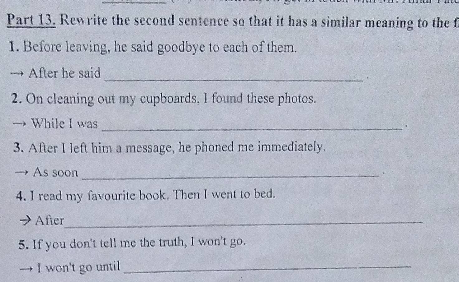 Rewrite the second sentence so that it has a similar meaning to the f 
1. Before leaving, he said goodbye to each of them. 
After he said 
_. 
2. On cleaning out my cupboards, I found these photos. 
While I was_ 
. 
3. After I left him a message, he phoned me immediately. 
As soon_ 
、 
4. I read my favourite book. Then I went to bed. 
After_ 
5. If you don't tell me the truth, I won't go. 
I won't go until_