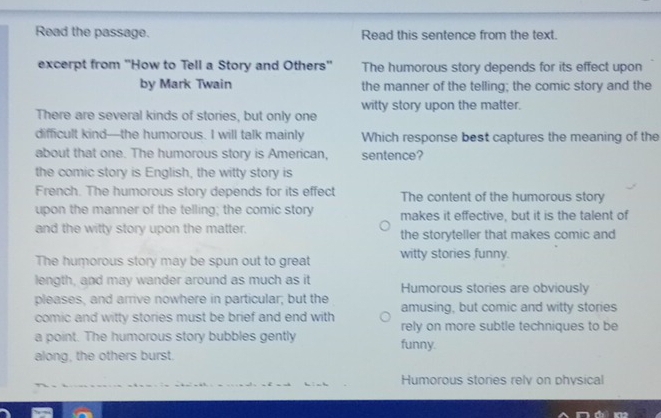 Read the passage. Read this sentence from the text.
excerpt from ''How to Tell a Story and Others'' The humorous story depends for its effect upon
by Mark Twain the manner of the telling; the comic story and the
There are several kinds of stories, but only one witty story upon the matter.
difficult kind—the humorous. I will talk mainly Which response best captures the meaning of the
about that one. The humorous story is American, sentence?
the comic story is English, the witty story is
French. The humorous story depends for its effect The content of the humorous story
upon the manner of the telling; the comic story makes it effective, but it is the talent of
and the witty story upon the matter. the storyteller that makes comic and
The humorous story may be spun out to great witty stories funny.
length, and may wander around as much as it Humorous stories are obviously
pleases, and arrive nowhere in particular; but the amusing, but comic and witty stories
comic and witty stories must be brief and end with rely on more subtle techniques to be
a point. The humorous story bubbles gently funny.
along, the others burst.
Humorous stories rely on physical