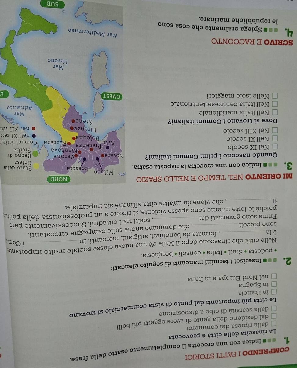 COMPRENDO I FATTI STORICI
La rinascita delle città è provocata
dalla ripresa dei commerci
dal desiderio della gente di avere oggetti più belli
dalla scarsità di cibo a disposizione
Le città più importanti dal punto di vista commerciale si trovano
in Francia
in Spagna
nel Nord Europa e in Italia
2. * * Inserisci i termini mancanti di seguito elencati:
podestà • Stati • Italia • consoli • borghesia.
Nelle città che rinascono dopo il Mille cè una nuova classe sociale molto importante
è la_
, formata da banchieri, artigiani, mercanti. In
i Comu
sono piccoli , che dominano anche sulle campagne circostanti.
Prima sono governati dai_ , scelti tra i cittadini. Successivamente però
poiché le lotte interne sono spesso violente, si ricorre a un professionista della politic
il_
, che viene da un'altra città affinché sia imparziale.
MI ORIENTO NEL TEMPO E NELLO SPAZIO
ella
3. * Indica con una crocetta la risposta esatta.
Quando nascono i primi Comuni italiani? i
Nel IX secolo Comuni istitui
Nell'XI secolo 
nell'XI seco
Nel XIII secolo 
nel XII sece
Dove si trovano i Comuni italiani?
Nell'Italia meridionale
Nell'Italia centro-settentrionaleo
Nelle isole maggiori 
E
SCRIVO E RACCONTO
4. =«ª Spiega oralmente che cosa sono
le repubbliche marinare.
SUD