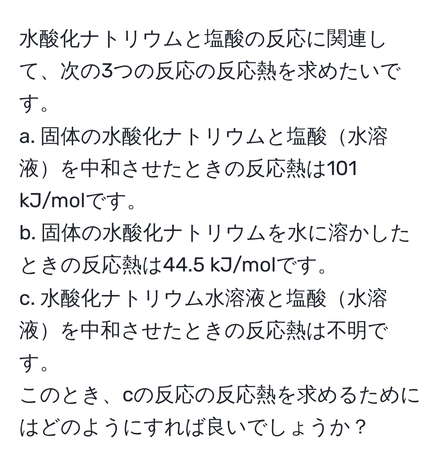 水酸化ナトリウムと塩酸の反応に関連して、次の3つの反応の反応熱を求めたいです。  
a. 固体の水酸化ナトリウムと塩酸水溶液を中和させたときの反応熱は101 kJ/molです。  
b. 固体の水酸化ナトリウムを水に溶かしたときの反応熱は44.5 kJ/molです。  
c. 水酸化ナトリウム水溶液と塩酸水溶液を中和させたときの反応熱は不明です。  
このとき、cの反応の反応熱を求めるためにはどのようにすれば良いでしょうか？