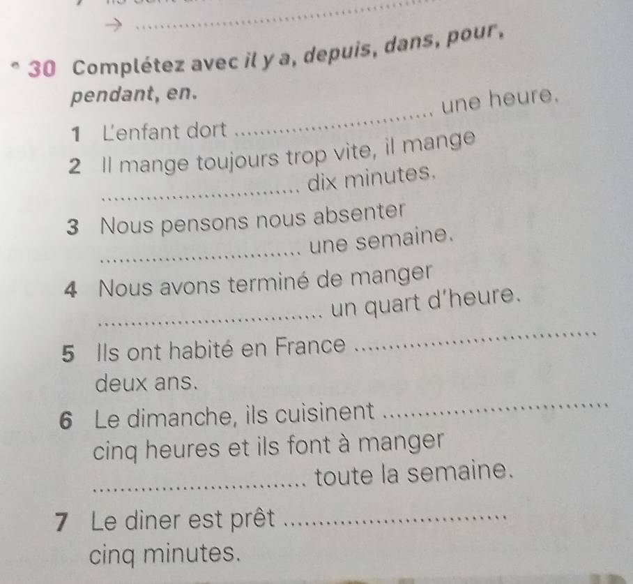 Complétez avec il y a, depuis, dans, pour, 
_ 
pendant, en. 
une heure. 
1 Lenfant dort 
2 Il mange toujours trop vite, il mange 
_ 
dix minutes. 
3 Nous pensons nous absenter 
_ 
une semaine. 
4 Nous avons terminé de manger 
_ 
_un quart d'heure. 
5 Ils ont habité en France 
_ 
deux ans. 
6 Le dimanche, ils cuisinent 
cinq heures et ils font à manger. 
_toute la semaine. 
7 Le diner est prêt_ 
cinq minutes.