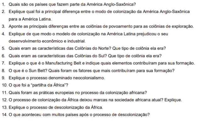 Quais são os países que fazem parte da América Anglo-Saxônica? 
2. Explique qual foi a principal diferença entre o modo de colonização da América Anglo-Saxônica 
para a América Latina. 
3. Aponte as principais diferenças entre as colônias de povoamento para as colônias de exploração. 
4. Explique de que modo o modelo de colonização na América Latina prejudicou o seu 
desenvolvimento econômico e industrial. 
5. Quais eram as características das Colônias do Norte? Que tipo de colônia ela era? 
6. Quais eram as características das Colônias do Sul? Que tipo de colônia ela era? 
7. Explique o que é o Manufacturing Belt e indique quais elementos contribuíram para sua formação. 
8. O que é o Sun Belt? Quais foram os fatores que mais contribuíram para sua formação? 
9. Explique o processo denominado neocolonialismo. 
10. O que foi a “partilha da África”? 
11. Quais foram as práticas europeias no processo da colonização africana? 
12. O processo de colonização da África deixou marcas na sociedade africana atual? Explique. 
13. Explique o processo de descolonização da África. 
14. O que aconteceu com muitos países após o processo de descolonização?