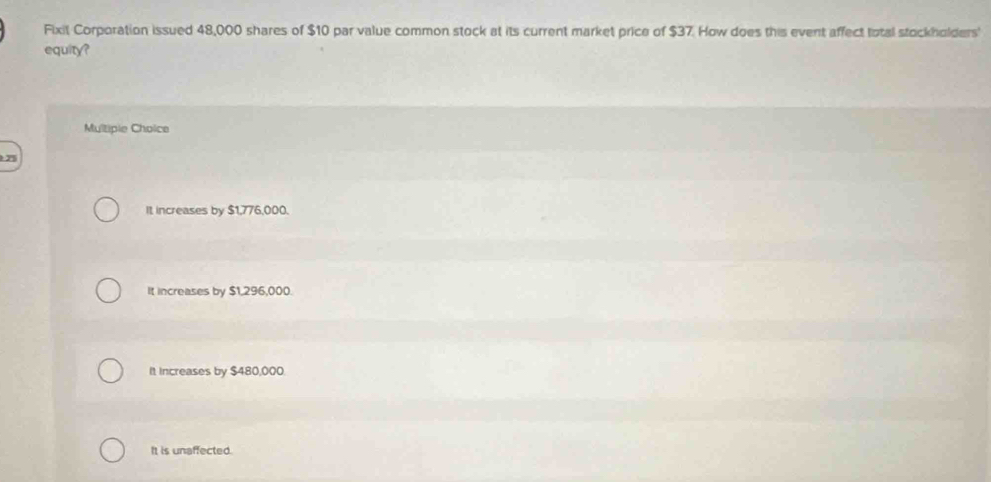 Fixit Corporation issued 48,000 shares of $10 par value common stock at its current market price of $37. How does this event affect total stockholders'
equity?
Multipie Choice
7
It increases by $1,776,000.
It increases by $1,296,000.
It Increases by $480,000.
It is unaffected.