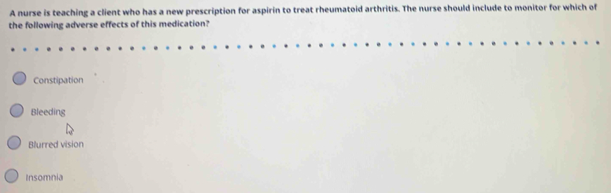 A nurse is teaching a client who has a new prescription for aspirin to treat rheumatoid arthritis. The nurse should include to monitor for which of
the following adverse effects of this medication?
Constipation
Bleeding
Blurred vision
Insomnia