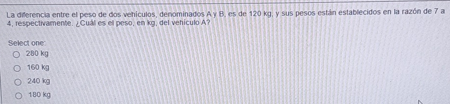 La diferencia entre el peso de dos vehículos, denominados A y B, es de 120 kg, y sus pesos están establecidos en la razón de 7 a
4, respectivamente. ¿Cuál es el peso, en kg, del vehículo A?
Select one:
280 kg
160 kg
240 kg
180 kg