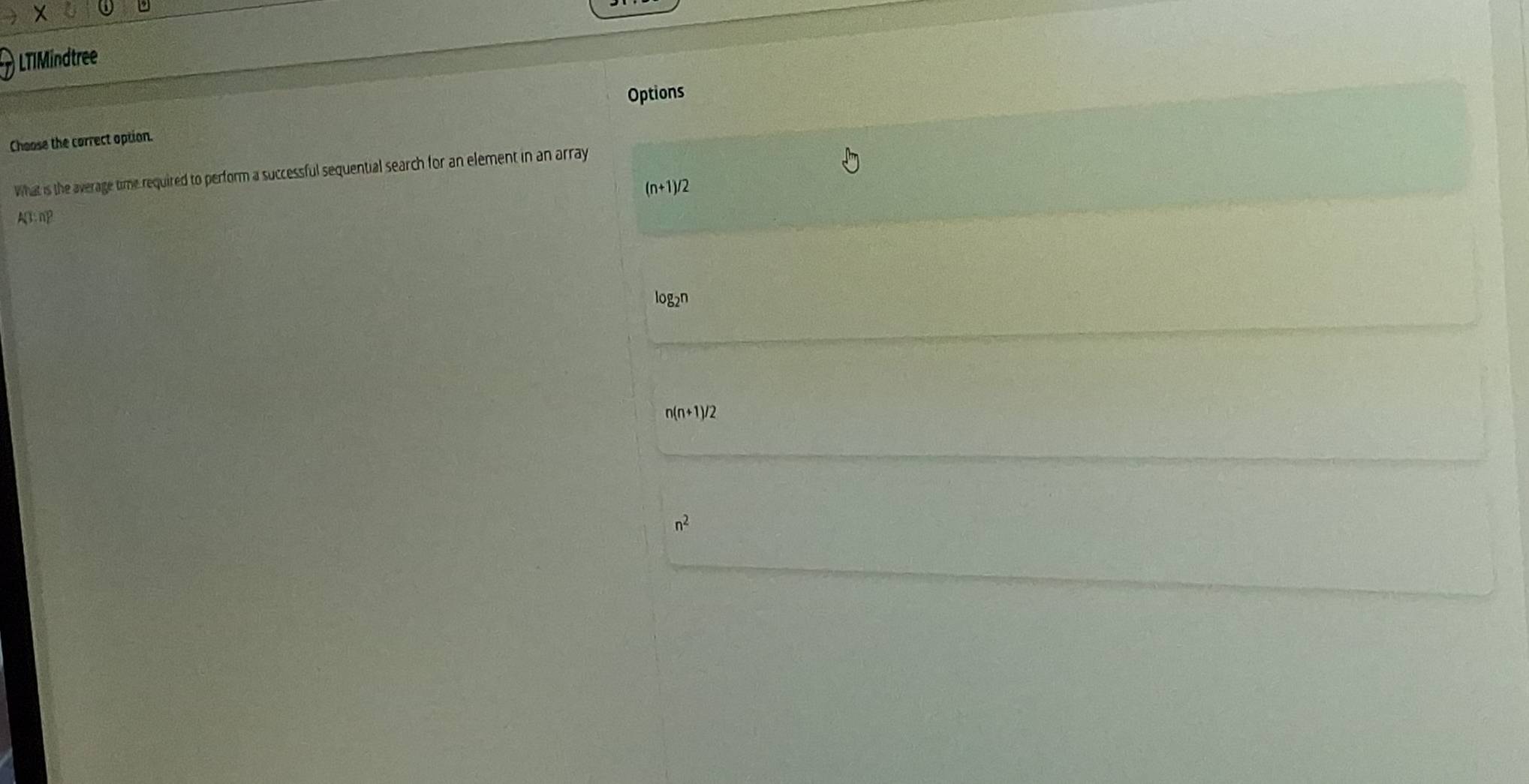 LTIMindtree
Options
Choose the correct option.
What is the average time required to perform a successful sequential search for an element in an array
(n+1)/2
A(1;n)^2
log2n
n(n+1)/2
n^2