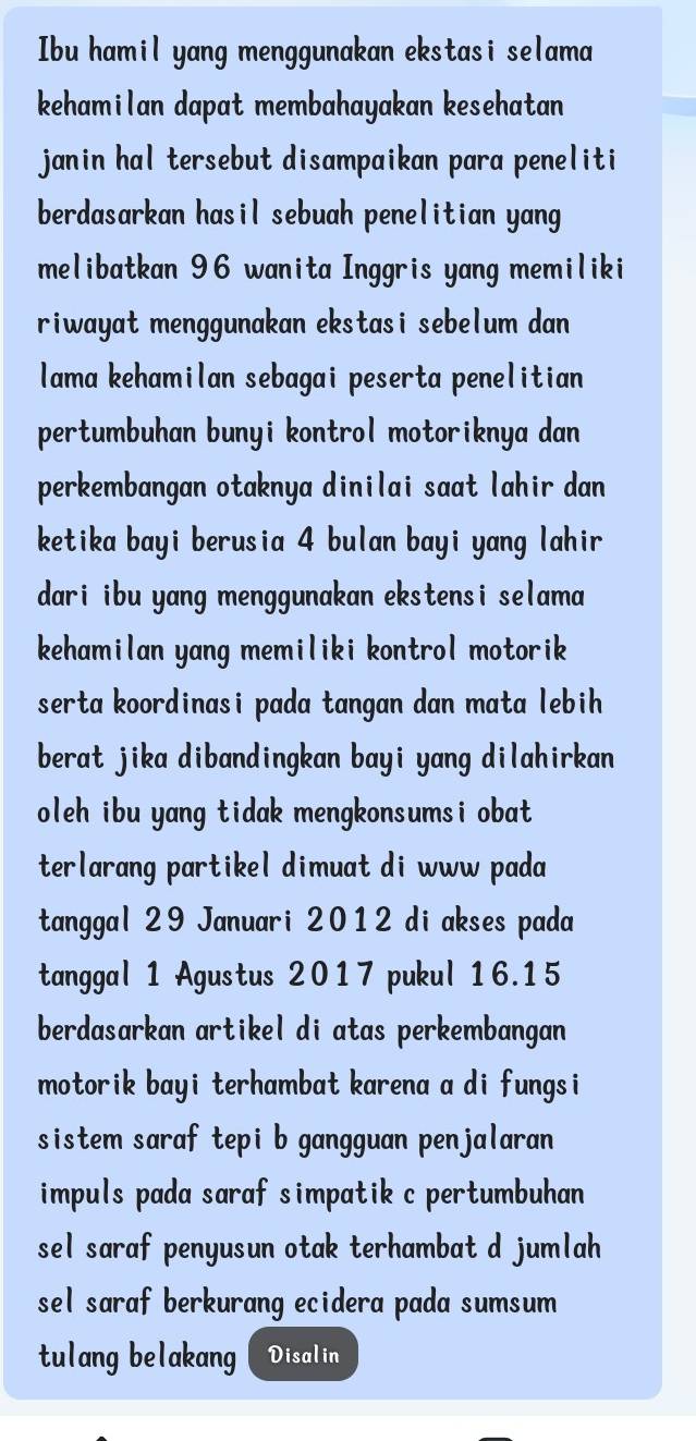 Ibu hamil yang menggunakan ekstasi selama 
kehamilan dapat membahayakan kesehatan 
janin hal tersebut disampaikan para peneliti 
berdasarkan hasil sebuah penelitian yang 
melibatkan 96 wanita Inggris yang memiliki 
riwayat menggunakan ekstasi sebelum dan 
lama kehamilan sebagai peserta penelitian 
pertumbuhan bunyi kontrol motoriknya dan 
perkembangan otaknya dinilai saat lahir dan 
ketika bayi berusia 4 bulan bayi yang lahir 
dari ibu yang menggunakan ekstensi selama 
kehamilan yang memiliki kontrol motorik 
serta koordinasi pada tangan dan mata lebih 
berat jika dibandingkan bayi yang dilahirkan 
oleh ibu yang tidak mengkonsumsi obat 
terlarang partikel dimuat di www pada 
tanggal 29 Januari 2012 di akses pada 
tanggal 1 Agustus 2017 pukul 16.15
berdasarkan artikel di atas perkembangan 
motorik bayi terhambat karena a di fungsi 
sistem saraf tepi b gangguan penjalaran 
impuls pada saraf simpatik c pertumbuhan 
sel saraf penyusun otak terhambat d jumlah 
sel saraf berkurang ecidera pada sumsum 
tulang belakang Disalin