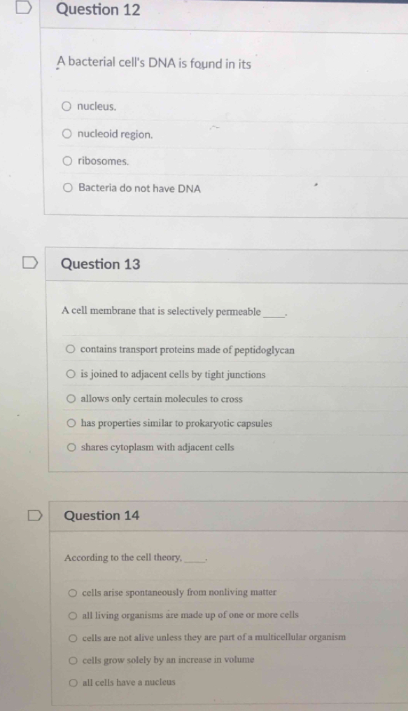 A bacterial cell's DNA is found in its
nucleus.
nucleoid region.
ribosomes.
Bacteria do not have DNA
Question 13
A cell membrane that is selectively permeable_
contains transport proteins made of peptidoglycan
is joined to adjacent cells by tight junctions
allows only certain molecules to cross
has properties similar to prokaryotic capsules
shares cytoplasm with adjacent cells
Question 14
According to the cell theory, __.
cells arise spontaneously from nonliving matter
all living organisms are made up of one or more cells
cells are not alive unless they are part of a multicellular organism
cells grow solely by an increase in volume
all cells have a nucleus